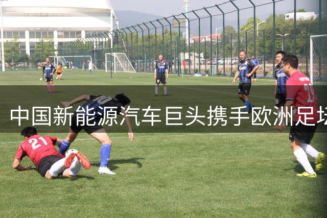 中国新能源汽车巨头携手欧洲足坛双冠王，展现全球化新高度